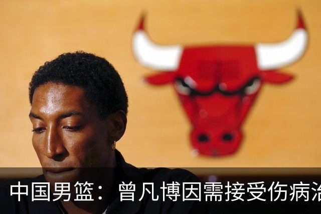 中国男篮：曾凡博因需接受伤病治疗暂时离队，王浩然因个人事务暂时离队